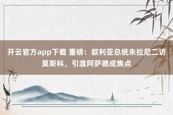 开云官方app下载 重磅：叙利亚总统朱拉尼二访莫斯科，引渡阿萨德成焦点