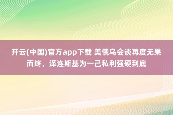 开云(中国)官方app下载 美俄乌会谈再度无果而终，泽连斯基为一己私利强硬到底