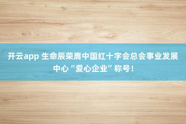 开云app 生命辰荣膺中国红十字会总会事业发展中心“爱心企业”称号！