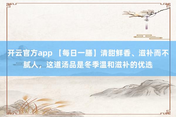 开云官方app 【每日一膳】清甜鲜香、滋补而不腻人，这道汤品是冬季温和滋补的优选