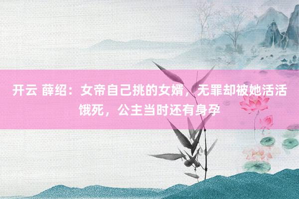 开云 薛绍：女帝自己挑的女婿，无罪却被她活活饿死，公主当时还有身孕