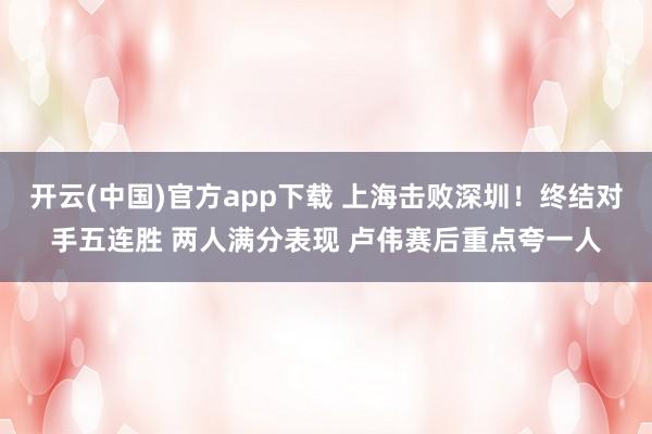开云(中国)官方app下载 上海击败深圳！终结对手五连胜 两人满分表现 卢伟赛后重点夸一人