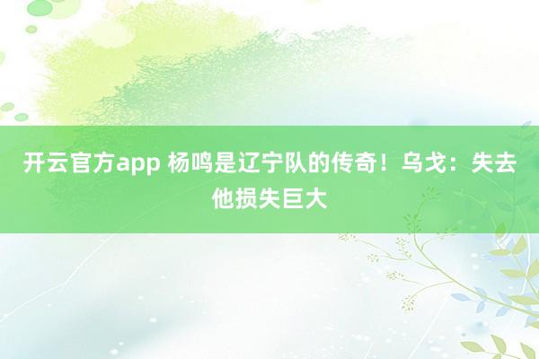 开云官方app 杨鸣是辽宁队的传奇！乌戈：失去他损失巨大