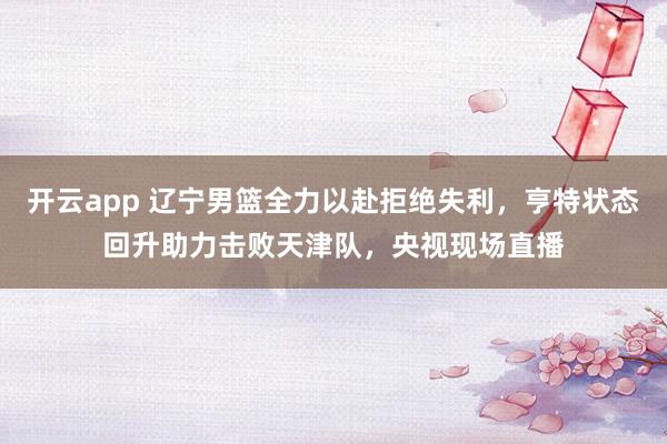 开云app 辽宁男篮全力以赴拒绝失利，亨特状态回升助力击败天津队，央视现场直播
