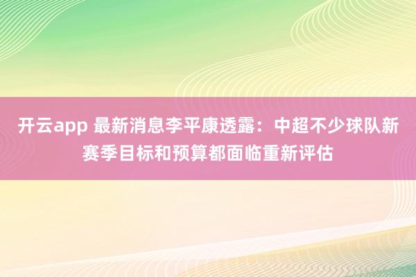 开云app 最新消息李平康透露：中超不少球队新赛季目标和预算都面临重新评估