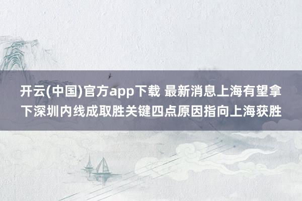 开云(中国)官方app下载 最新消息上海有望拿下深圳内线成取胜关键四点原因指向上海获胜