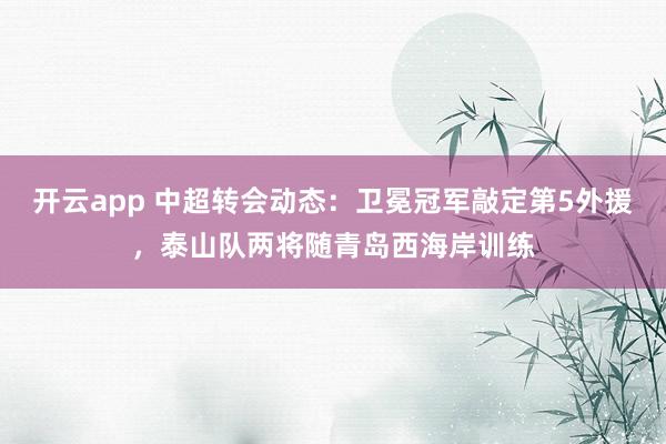 开云app 中超转会动态:卫冕冠军敲定第5外援,泰山队两将随青岛西海岸训练