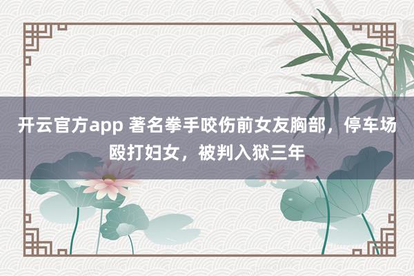 开云官方app 著名拳手咬伤前女友胸部，停车场殴打妇女，被判入狱三年