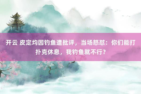 开云 皮定均因钓鱼遭批评，当场怒怼：你们能打扑克休息，我钓鱼就不行？