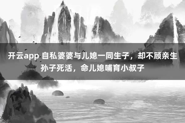 开云app 自私婆婆与儿媳一同生子，却不顾亲生孙子死活，命儿媳哺育小叔子