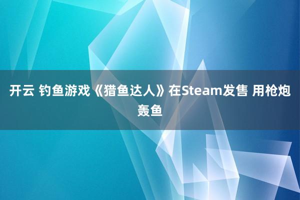 开云 钓鱼游戏《猎鱼达人》在Steam发售 用枪炮轰鱼