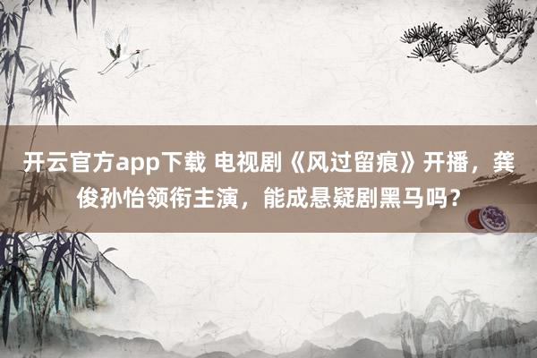 开云官方app下载 电视剧《风过留痕》开播，龚俊孙怡领衔主演，能成悬疑剧黑马吗？