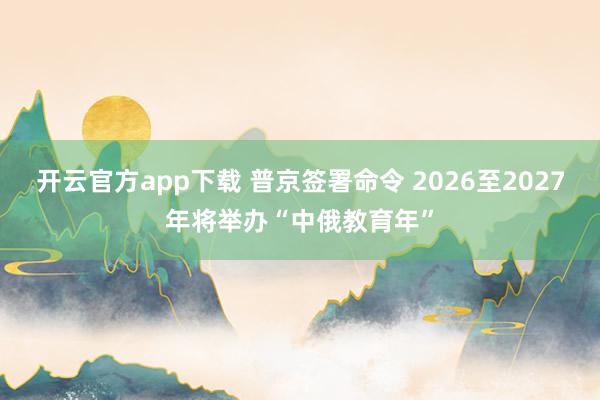 开云官方app下载 普京签署命令 2026至2027年将举办“中俄教育年”