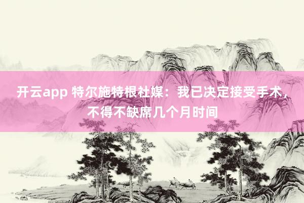 开云app 特尔施特根社媒：我已决定接受手术，不得不缺席几个月时间