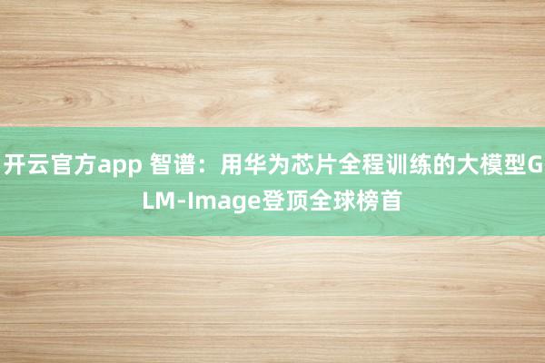 开云官方app 智谱：用华为芯片全程训练的大模型GLM-Image登顶全球榜首