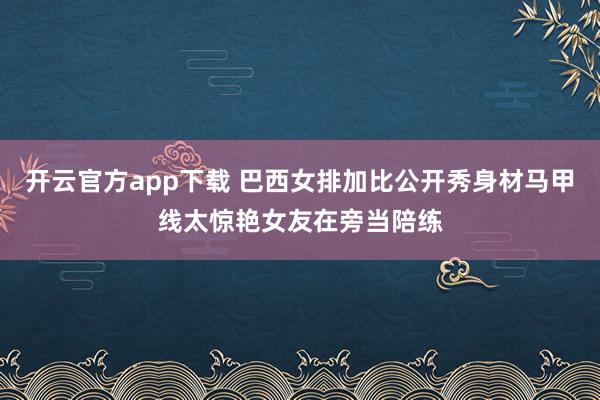 开云官方app下载 巴西女排加比公开秀身材马甲线太惊艳女友在旁当陪练