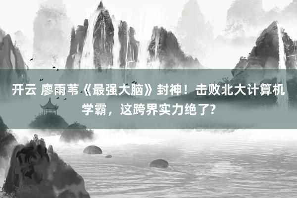 开云 廖雨苇《最强大脑》封神！击败北大计算机学霸，这跨界实力绝了?