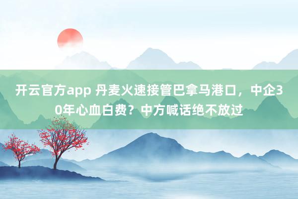 开云官方app 丹麦火速接管巴拿马港口，中企30年心血白费？中方喊话绝不放过