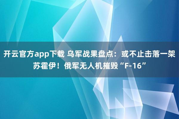 开云官方app下载 乌军战果盘点：或不止击落一架苏霍伊！俄军无人机摧毁“F-16”