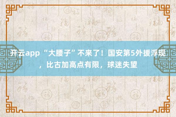 开云app “大腰子”不来了！国安第5外援浮现，比古加高点有限，球迷失望