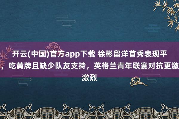 开云(中国)官方app下载 徐彬留洋首秀表现平淡，吃黄牌且缺少队友支持，英格兰青年联赛对抗更激烈