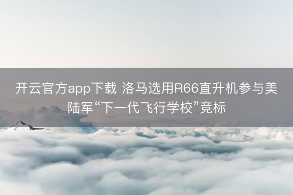 开云官方app下载 洛马选用R66直升机参与美陆军“下一代飞行学校”竞标