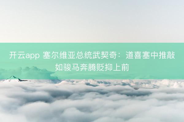 开云app 塞尔维亚总统武契奇：道喜塞中推敲如骏马奔腾贬抑上前