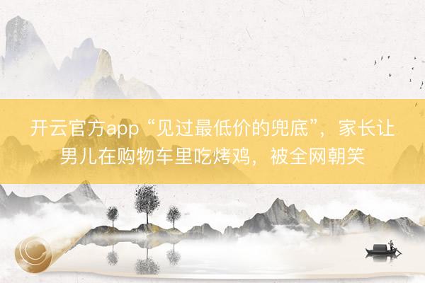 开云官方app “见过最低价的兜底”,家长让男儿在购物车里吃烤鸡,被全网朝笑