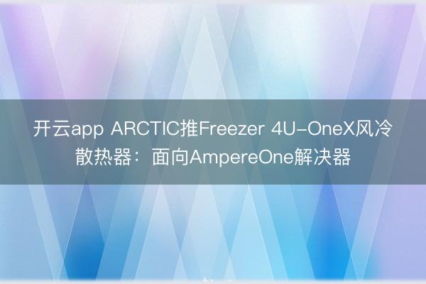 开云app ARCTIC推Freezer 4U-OneX风冷散热器:面向AmpereOne解决器