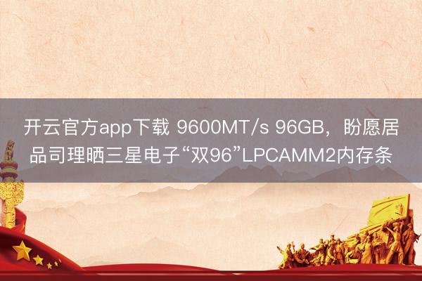 开云官方app下载 9600MT/s 96GB，盼愿居品司理晒三星电子“双96”LPCAMM2内存条