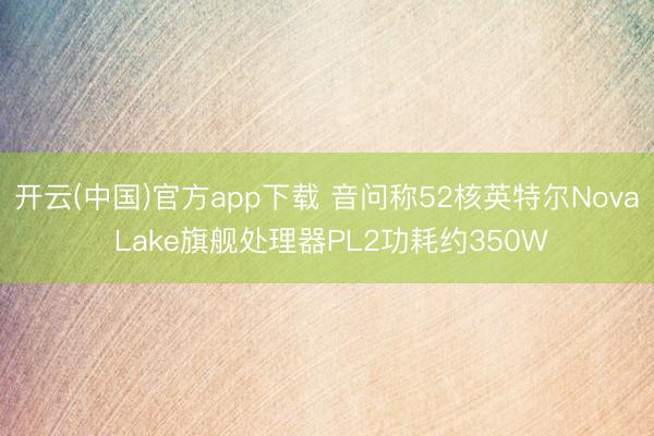 开云(中国)官方app下载 音问称52核英特尔Nova Lake旗舰处理器PL2功耗约350W