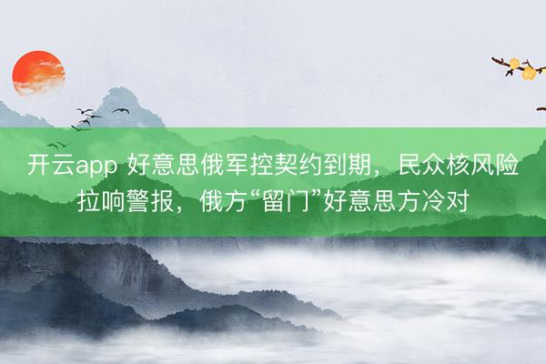 开云app 好意思俄军控契约到期，民众核风险拉响警报，俄方“留门”好意思方冷对