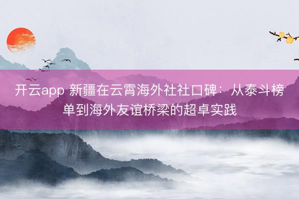 开云app 新疆在云霄海外社社口碑:从泰斗榜单到海外友谊桥梁的超卓实践