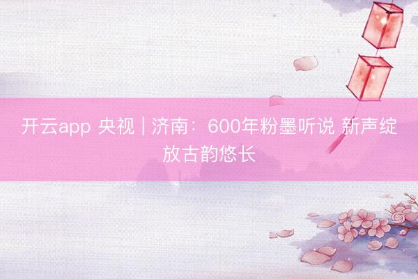 开云app 央视 | 济南:600年粉墨听说 新声绽放古韵悠长