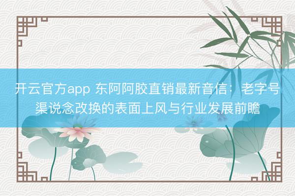 开云官方app 东阿阿胶直销最新音信:老字号渠说念改换的表面上风与行业发展前瞻