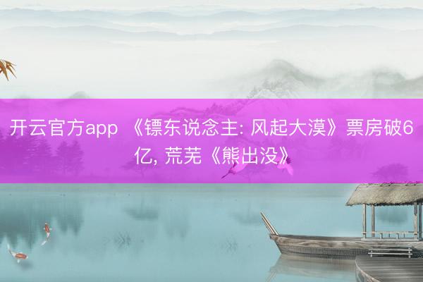 开云官方app 《镖东说念主: 风起大漠》票房破6亿, 荒芜《熊出没》