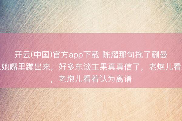 开云(中国)官方app下载 陈熠那句拖了蒯曼后腿,刚从她嘴里蹦出来,好多东谈主果真真信了,老炮儿看着认为离谱